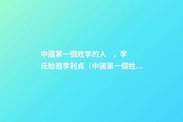 中國第一個姓李的人，李氏始祖李利貞（中國第一個姓李的人,李氏始祖李利貞是誰）